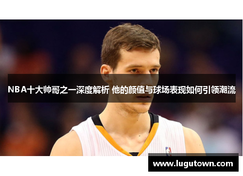 NBA十大帅哥之一深度解析 他的颜值与球场表现如何引领潮流