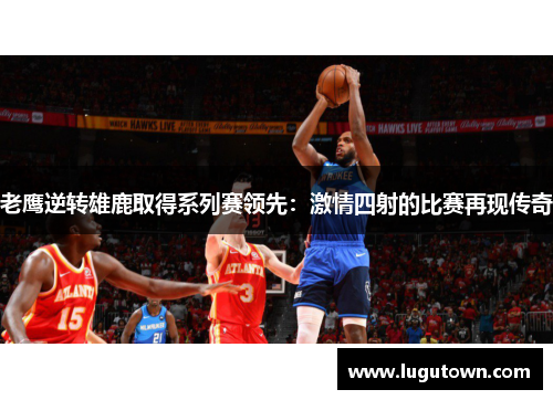 老鹰逆转雄鹿取得系列赛领先：激情四射的比赛再现传奇