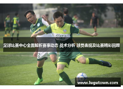 足球比赛中心全面解析赛事动态 战术分析 球员表现及比赛精彩回顾