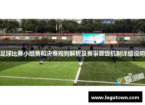 足球比赛小组赛和决赛规则解析及赛事晋级机制详细说明