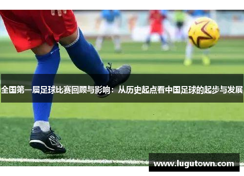 全国第一届足球比赛回顾与影响：从历史起点看中国足球的起步与发展