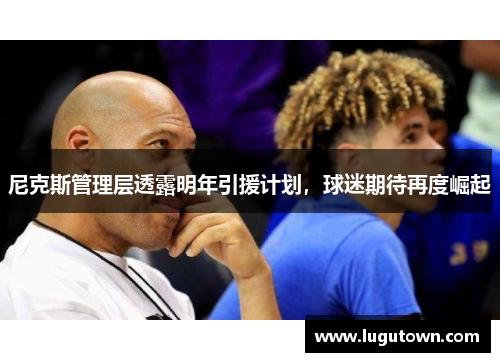尼克斯管理层透露明年引援计划，球迷期待再度崛起