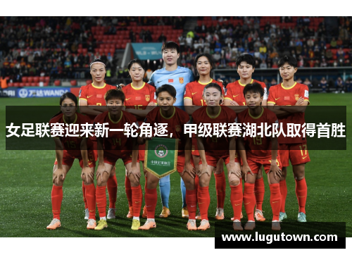 女足联赛迎来新一轮角逐，甲级联赛湖北队取得首胜