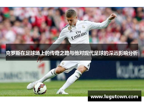 克罗斯在足球场上的传奇之路与他对现代足球的深远影响分析