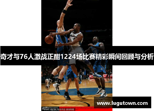 奇才与76人激战正酣1224场比赛精彩瞬间回顾与分析