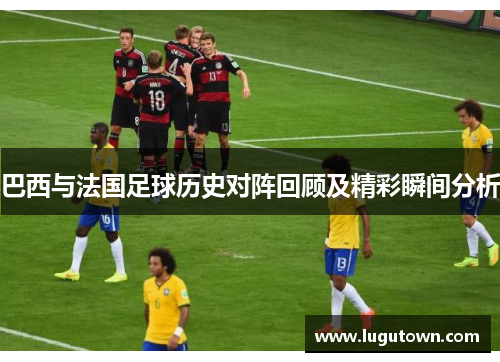 巴西与法国足球历史对阵回顾及精彩瞬间分析