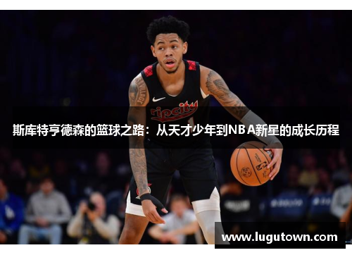 斯库特亨德森的篮球之路：从天才少年到NBA新星的成长历程