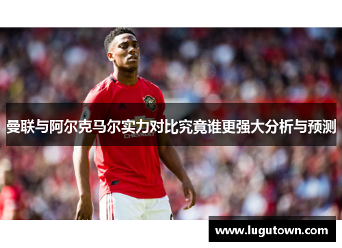 曼联与阿尔克马尔实力对比究竟谁更强大分析与预测