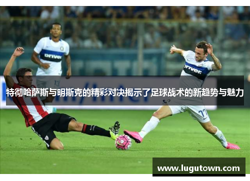 特彻哈萨斯与明斯克的精彩对决揭示了足球战术的新趋势与魅力