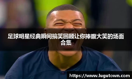 足球明星经典瞬间搞笑回顾让你捧腹大笑的场面合集