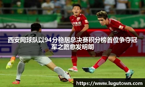 西安网球队以94分稳居总决赛积分榜首位争夺冠军之路愈发明朗
