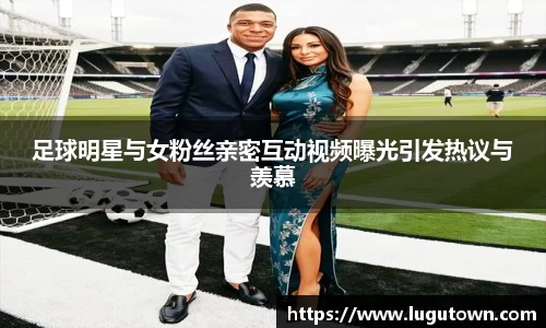 足球明星与女粉丝亲密互动视频曝光引发热议与羡慕