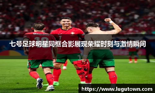 七号足球明星同框合影展现荣耀时刻与激情瞬间