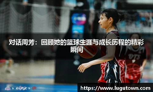 对话周芳：回顾她的篮球生涯与成长历程的精彩瞬间